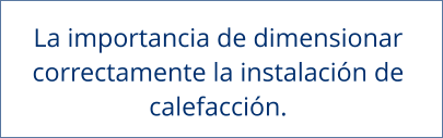 La importancia de dimensionar  correctamente la instalación de  calefacción.