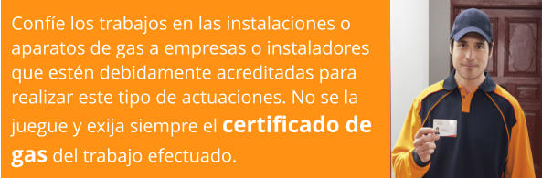 Confíe los trabajos en las instalaciones o  aparatos de gas a empresas o instaladores  que estén debidamente acreditadas para  realizar este tipo de actuaciones. No se la  juegue y exija siempre el certificado de  gas del trabajo efectuado.