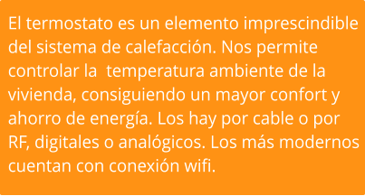 El termostato es un elemento imprescindible  del sistema de calefacción. Nos permite  controlar la  temperatura ambiente de la  vivienda, consiguiendo un mayor confort y  ahorro de energía. Los hay por cable o por  RF, digitales o analógicos. Los más modernos  cuentan con conexión wifi.