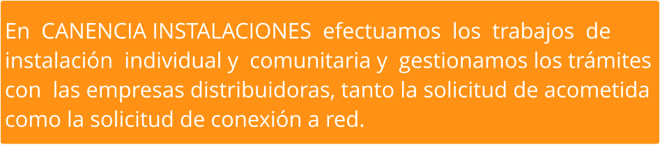 En  CANENCIA INSTALACIONES  efectuamos  los  trabajos  de  instalación  individual y  comunitaria y  gestionamos los trámites  con  las empresas distribuidoras, tanto la solicitud de acometida  como la solicitud de conexión a red.