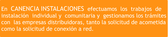 En  CANENCIA INSTALACIONES  efectuamos  los  trabajos  de  instalación  individual y  comunitaria y  gestionamos los trámites  con  las empresas distribuidoras, tanto la solicitud de acometida  como la solicitud de conexión a red.