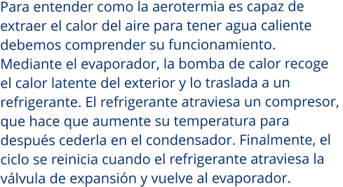 Para entender como la aerotermia es capaz de  extraer el calor del aire para tener agua caliente  debemos comprender su funcionamiento.  Mediante el evaporador, la bomba de calor recoge  el calor latente del exterior y lo traslada a un  refrigerante. El refrigerante atraviesa un compresor,  que hace que aumente su temperatura para después cederla en el condensador. Finalmente, el  ciclo se reinicia cuando el refrigerante atraviesa la  válvula de expansión y vuelve al evaporador.