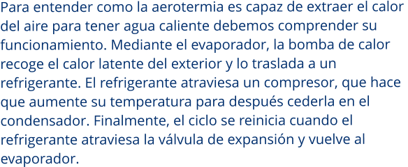 Para entender como la aerotermia es capaz de extraer el calor  del aire para tener agua caliente debemos comprender su  funcionamiento. Mediante el evaporador, la bomba de calor recoge el calor latente del exterior y lo traslada a un  refrigerante. El refrigerante atraviesa un compresor, que hace  que aumente su temperatura para después cederla en el  condensador. Finalmente, el ciclo se reinicia cuando el  refrigerante atraviesa la válvula de expansión y vuelve al  evaporador.