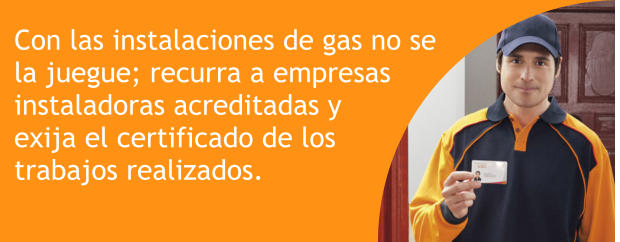 Con las instalaciones de gas no se la juegue; recurra a empresas   instaladoras acreditadas y  exija el certificado de los  trabajos realizados.