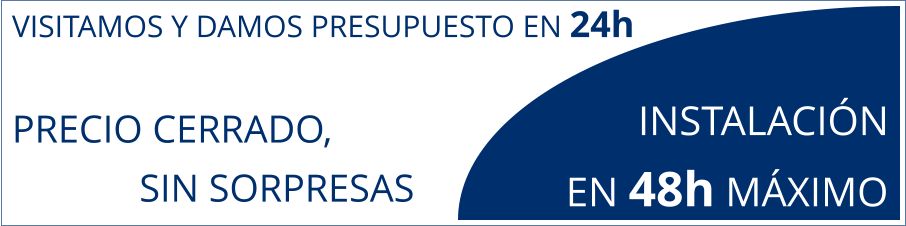 VISITAMOS Y DAMOS PRESUPUESTO EN 24h PRECIO CERRADO,               SIN SORPRESAS        INSTALACIÓN  EN 48h MÁXIMO